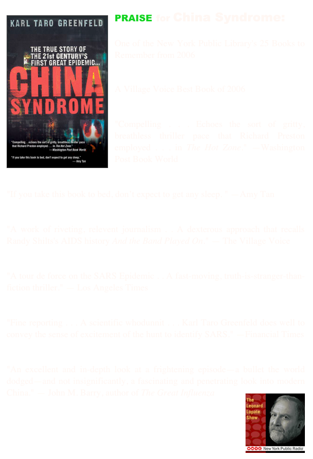 ￼PRAISE for China Syndrome:

One of the New York Public Library's 25 Books to Remember from 2006


A Village Voice Best Book of 2006


"Compelling . . . Echoes the sort of gritty, breathless thriller pace that Richard Preston employed . . . in The Hot Zone." —Washington Post Book World


"If you take this book to bed, don’t expect to get any sleep. " —Amy Tan


"A work of riveting, relevent journalism . . A dexterous approach that recalls Randy Shilts's AIDS history And the Band Played On." — The Village Voice


"A tour de force on the SARS Epidemic . . A fast-moving, truth-is-stranger-than-fiction thriller." — Los Angeles Times


"Fine reporting . . . A scientific whodunnit . . . Karl Taro Greenfeld does well to convey the sense of excitement of the hunt to identify SARS." —Financial Times


"An excellent and in-depth look at a frightening episode—a bullet the world dodged—and not insignificantly, a fascinating and penetrating look into modern China." ￼— John M. Barry, author of The Great Influenza



                              buy at amazon now
